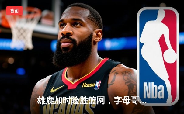 雄鹿加时险胜篮网，字母哥狂砍44分率队捍卫主场