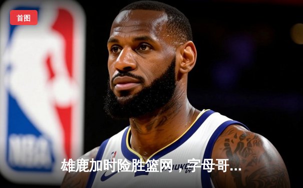 雄鹿加时险胜篮网，字母哥44分14篮板6助攻统治攻防