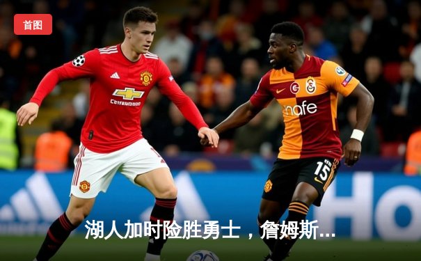 湖人加时险胜勇士，詹姆斯关键三分锁定胜局，双方合砍289分创赛季新高