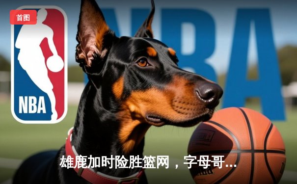 雄鹿加时险胜篮网，字母哥44+14+7统治攻防，杜兰特空砍39分