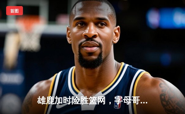 雄鹿加时险胜篮网，字母哥44分14篮板率队捍卫主场