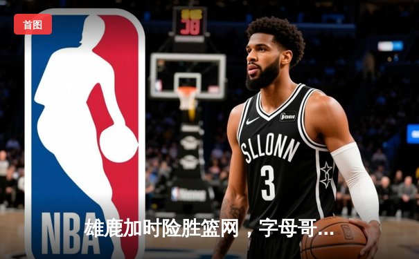 雄鹿加时险胜篮网，字母哥44分率队捍卫主场