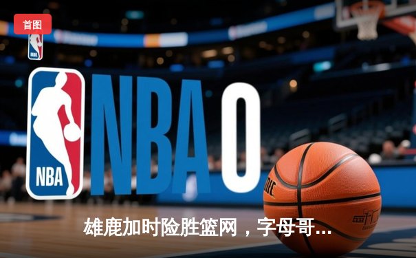 雄鹿加时险胜篮网，字母哥44分14篮板率队捍卫主场