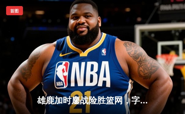 雄鹿加时鏖战险胜篮网，字母哥44分率队捍卫主场