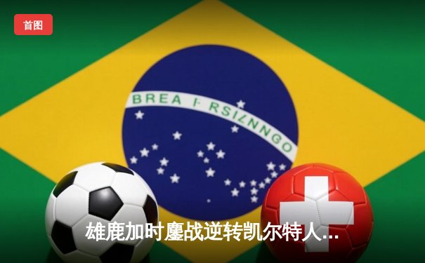 雄鹿加时鏖战逆转凯尔特人，字母哥44分率队捍卫主场