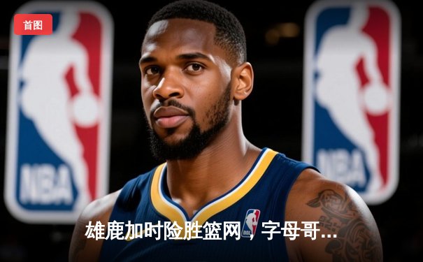 雄鹿加时险胜篮网，字母哥44分主宰密尔沃基之夜