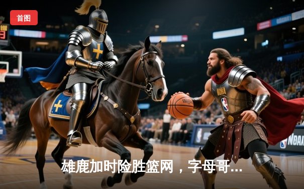 雄鹿加时险胜篮网，字母哥44分14篮板率队捍卫主场