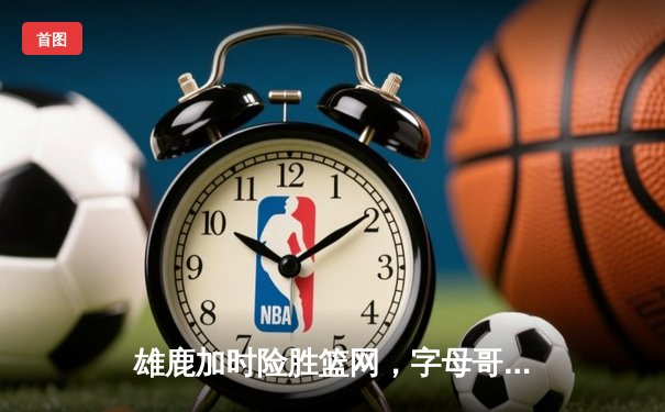 雄鹿加时险胜篮网，字母哥44分14篮板6助攻主宰关键时刻