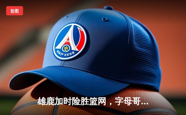 雄鹿加时险胜篮网，字母哥44分14篮板6助攻主宰关键时刻