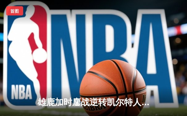 雄鹿加时鏖战逆转凯尔特人 字母哥44+14率队捍卫主场