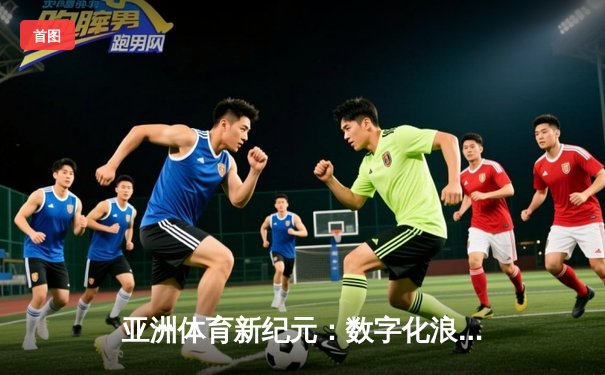 亚洲体育新纪元：数字化浪潮下的竞技变革与商业突围