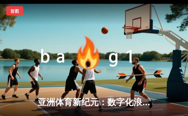 亚洲体育新纪元：数字化浪潮下的竞技变革与商业突围