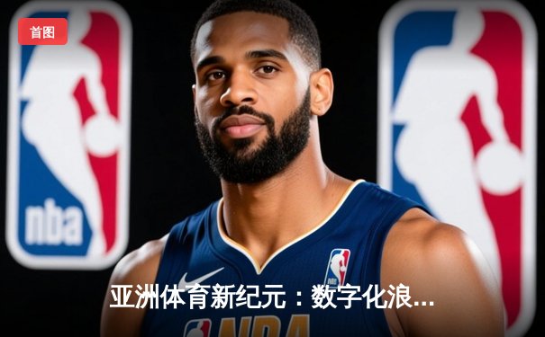 亚洲体育新纪元：数字化浪潮下的竞技变革与商业突围