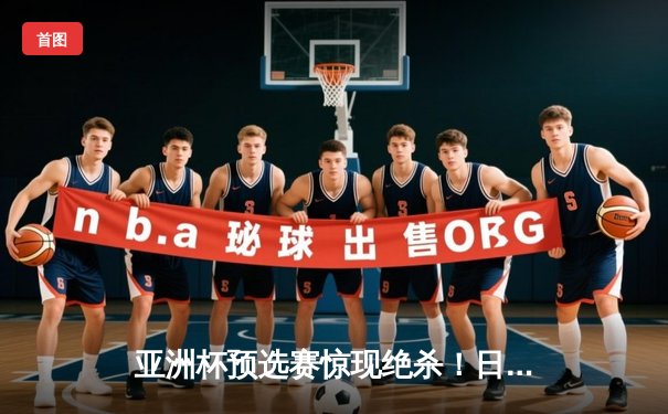 亚洲杯预选赛惊现绝杀！日本男篮加时险胜澳大利亚